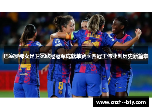 巴塞罗那女足卫冕欧冠冠军成就单赛季四冠王伟业创历史新篇章