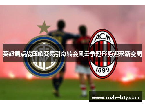 英超焦点战压哨交易引爆转会风云争冠形势迎来新变局