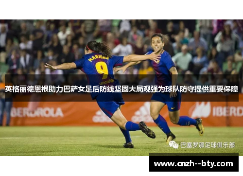 英格丽德恩根助力巴萨女足后防线坚固大局观强为球队防守提供重要保障
